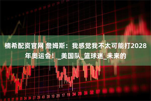 楠希配资官网 詹姆斯：我感觉我不太可能打2028年奥运会！_美国队_篮球迷_未来的