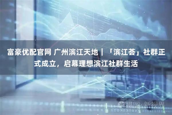 富豪优配官网 广州滨江天地｜「滨江荟」社群正式成立，启幕理想滨江社群生活