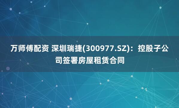万师傅配资 深圳瑞捷(300977.SZ)：控股子公司签署房屋租赁合同