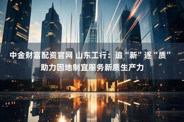 中金财富配资官网 山东工行：追“新”逐“质” 助力因地制宜服务新质生产力