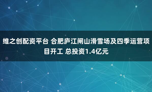 维之创配资平台 合肥庐江闸山滑雪场及四季运营项目开工 总投资1.4亿元