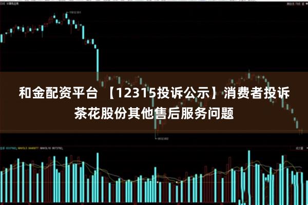和金配资平台 【12315投诉公示】消费者投诉茶花股份其他售后服务问题
