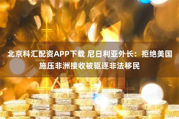 北京科汇配资APP下载 尼日利亚外长：拒绝美国施压非洲接收被驱逐非法移民