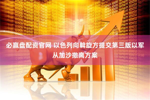 必赢盘配资官网 以色列向斡旋方提交第三版以军从加沙撤离方案
