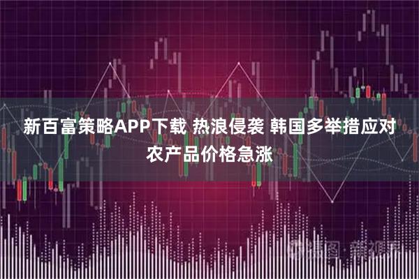 新百富策略APP下载 热浪侵袭 韩国多举措应对农产品价格急涨