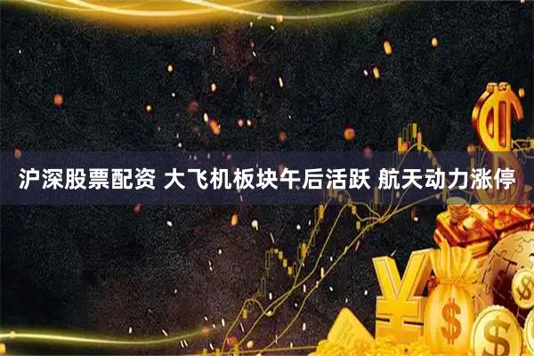 沪深股票配资 大飞机板块午后活跃 航天动力涨停