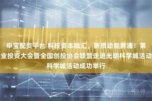申宝配资平台 科技资本融汇，新质动能奔涌！第十三届创业投资大会暨全国创投协会联盟走进光明科学城活动成功举行