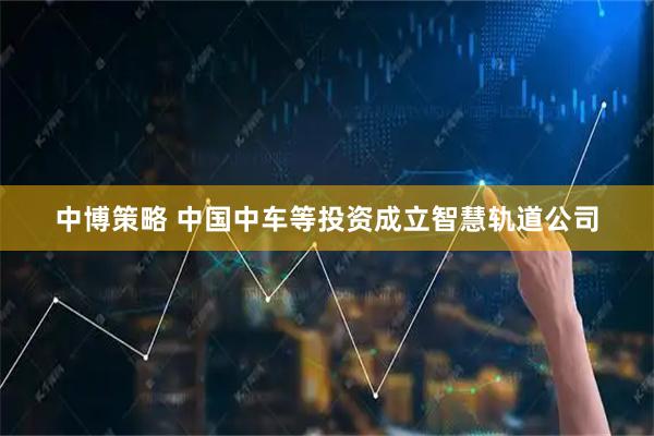 中博策略 中国中车等投资成立智慧轨道公司