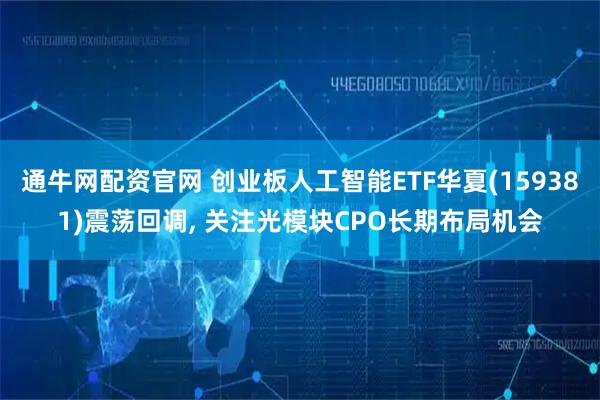通牛网配资官网 创业板人工智能ETF华夏(159381)震荡回调, 关注光模块CPO长期布局机会