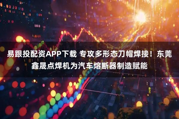 易跟投配资APP下载 专攻多形态刀帽焊接！东莞鑫晟点焊机为汽车熔断器制造赋能