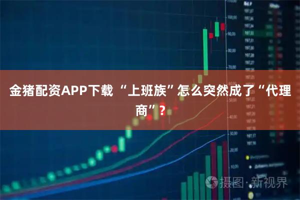 金猪配资APP下载 “上班族”怎么突然成了“代理商”？