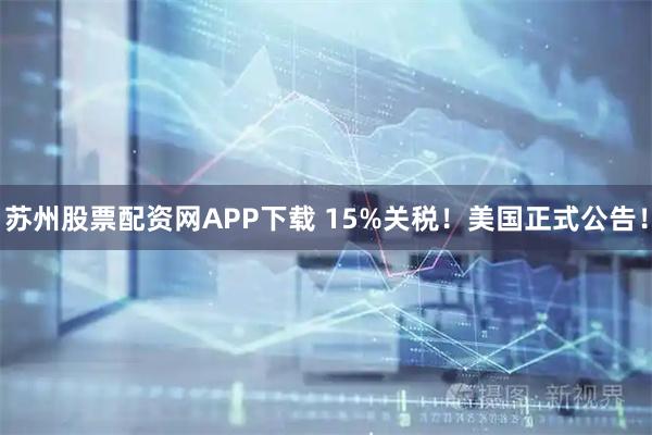 苏州股票配资网APP下载 15%关税！美国正式公告！