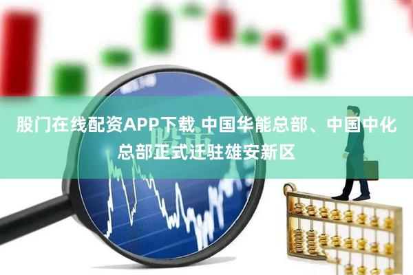 股门在线配资APP下载 中国华能总部、中国中化总部正式迁驻雄安新区