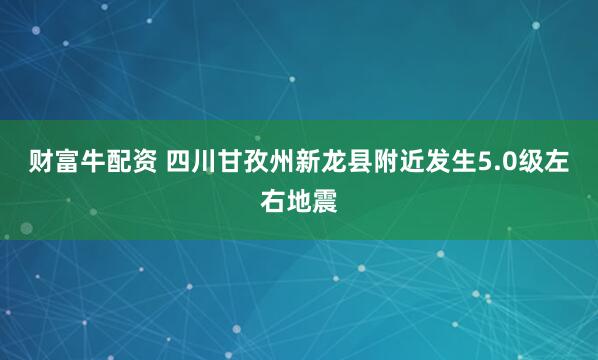财富牛配资 四川甘孜州新龙县附近发生5.0级左右地震
