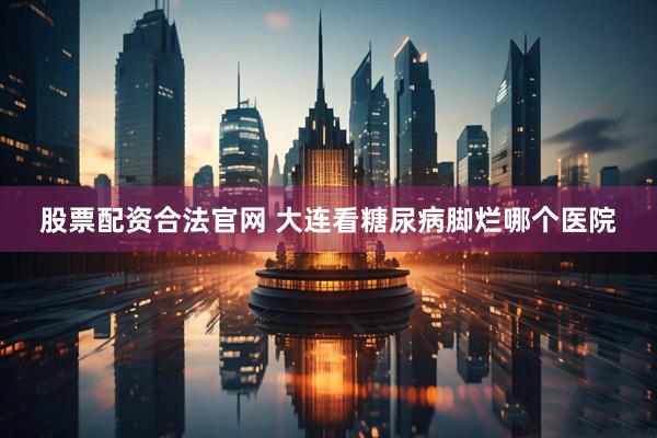 股票配资合法官网 大连看糖尿病脚烂哪个医院