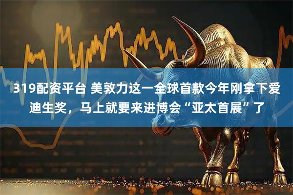 319配资平台 美敦力这一全球首款今年刚拿下爱迪生奖，马上就要来进博会“亚太首展”了