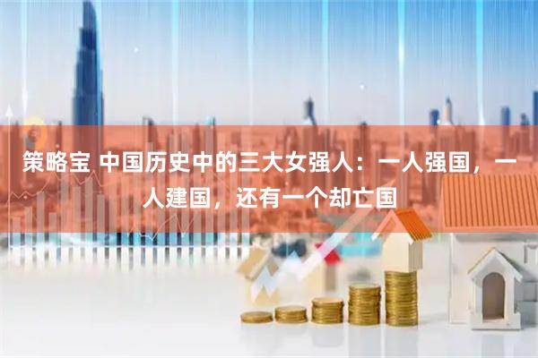 策略宝 中国历史中的三大女强人：一人强国，一人建国，还有一个却亡国