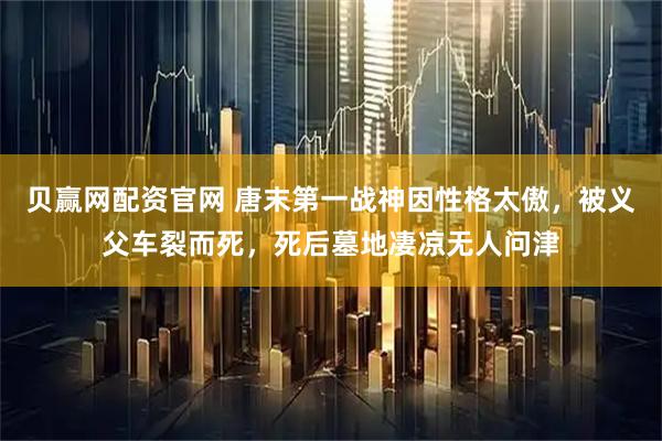 贝赢网配资官网 唐末第一战神因性格太傲，被义父车裂而死，死后墓地凄凉无人问津