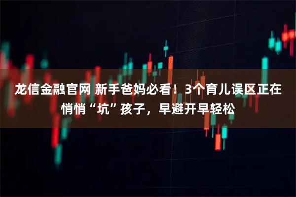 龙信金融官网 新手爸妈必看！3个育儿误区正在悄悄“坑”孩子，早避开早轻松