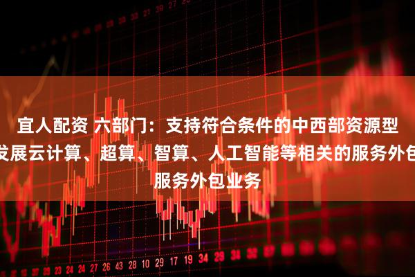 宜人配资 六部门：支持符合条件的中西部资源型城市发展云计算、超算、智算、人工智能等相关的服务外包业务