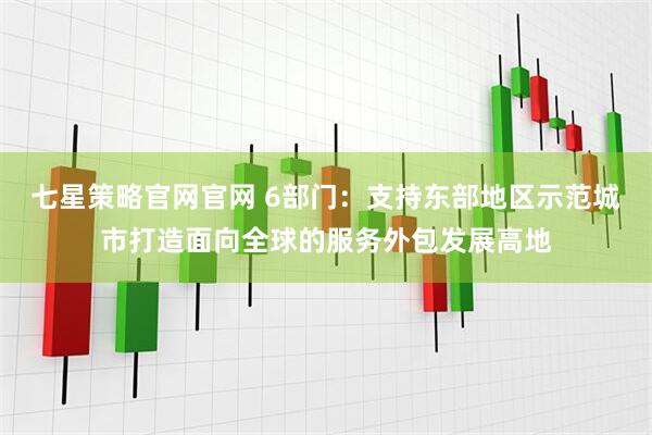 七星策略官网官网 6部门：支持东部地区示范城市打造面向全球的服务外包发展高地