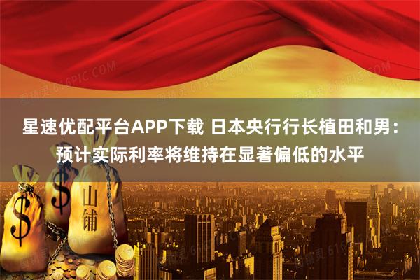 星速优配平台APP下载 日本央行行长植田和男：预计实际利率将维持在显著偏低的水平