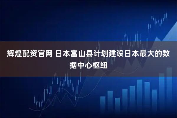 辉煌配资官网 日本富山县计划建设日本最大的数据中心枢纽