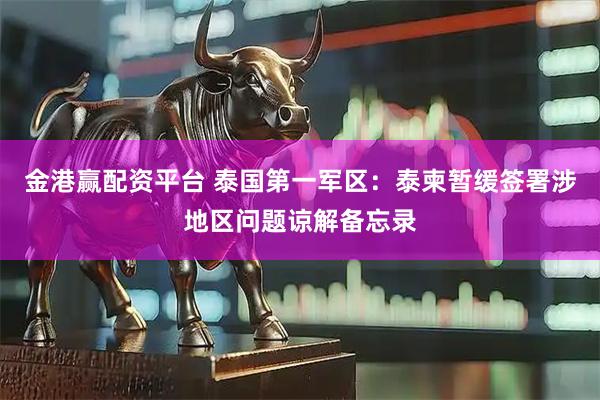 金港赢配资平台 泰国第一军区：泰柬暂缓签署涉地区问题谅解备忘录