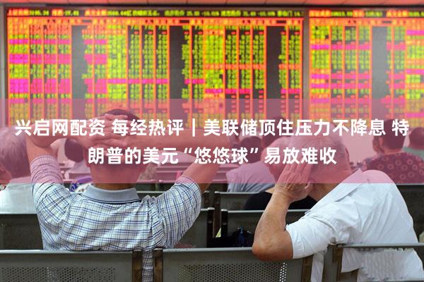 兴启网配资 每经热评｜美联储顶住压力不降息 特朗普的美元“悠悠球”易放难收