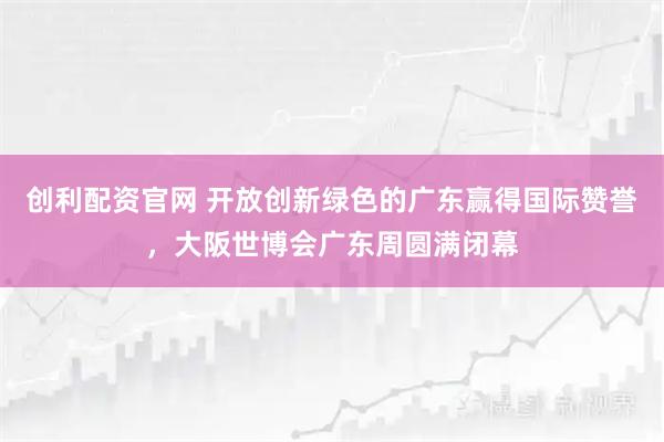 创利配资官网 开放创新绿色的广东赢得国际赞誉，大阪世博会广东周圆满闭幕