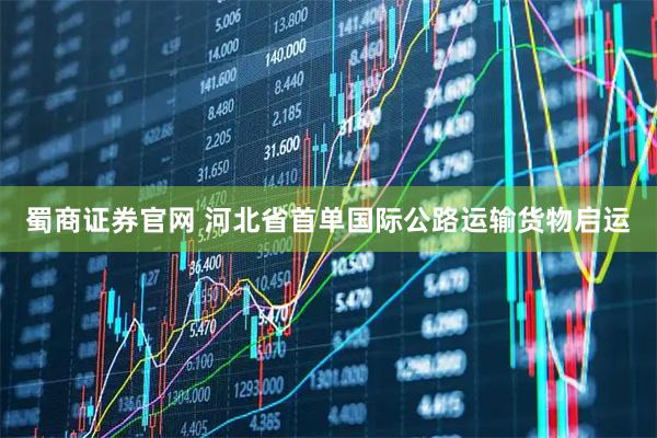 蜀商证券官网 河北省首单国际公路运输货物启运
