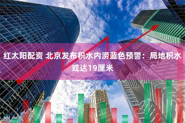 红太阳配资 北京发布积水内涝蓝色预警：局地积水或达19厘米
