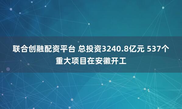 联合创融配资平台 总投资3240.8亿元 537个重大项目在安徽开工