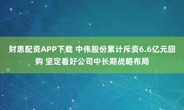 财惠配资APP下载 中伟股份累计斥资6.6亿元回购 坚定看好公司中长期战略布局