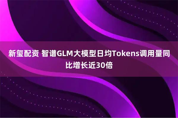 新玺配资 智谱GLM大模型日均Tokens调用量同比增长近30倍