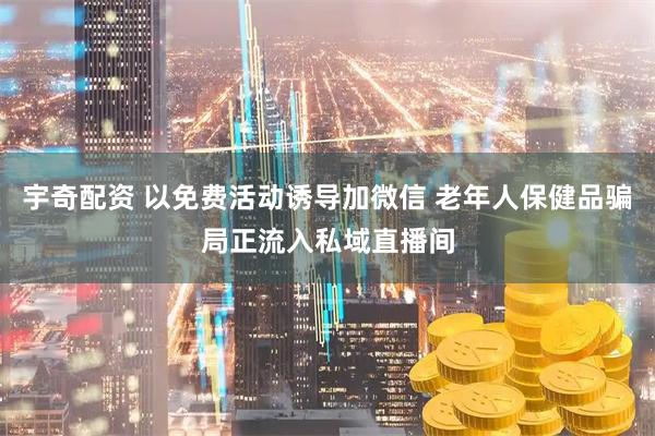 宇奇配资 以免费活动诱导加微信 老年人保健品骗局正流入私域直播间