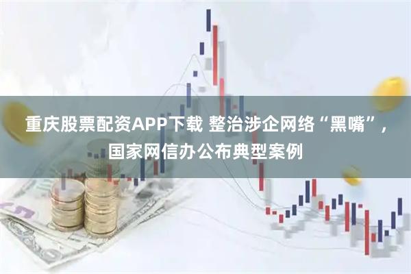 重庆股票配资APP下载 整治涉企网络“黑嘴”，国家网信办公布典型案例