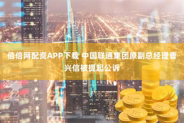倍倍网配资APP下载 中国联通集团原副总经理曹兴信被提起公诉