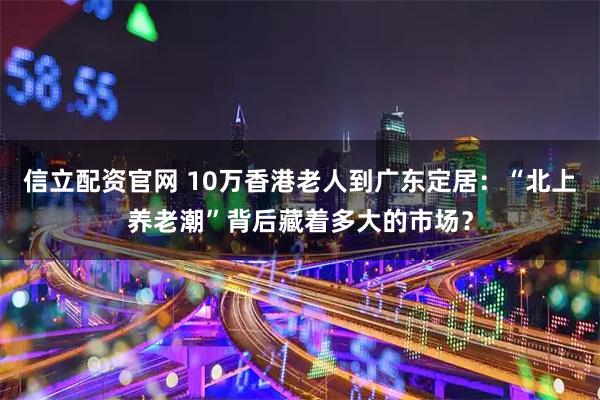 信立配资官网 10万香港老人到广东定居：“北上养老潮”背后藏着多大的市场？