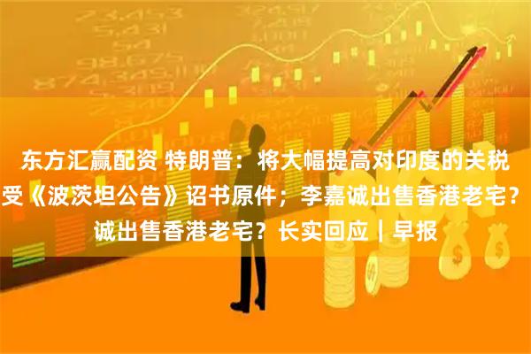 东方汇赢配资 特朗普：将大幅提高对印度的关税；日本将展出接受《波茨坦公告》诏书原件；李嘉诚出售香港老宅？长实回应｜早报
