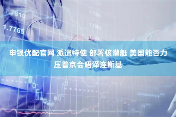 申银优配官网 派遣特使 部署核潜艇 美国能否力压普京会晤泽连斯基