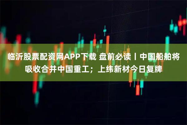 临沂股票配资网APP下载 盘前必读丨中国船舶将吸收合并中国重工；上纬新材今日复牌