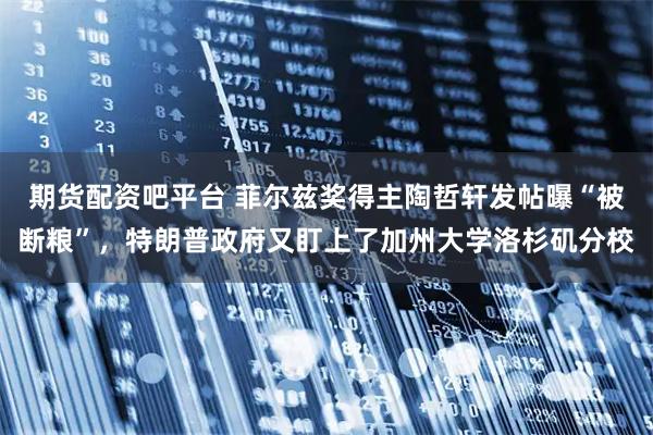 期货配资吧平台 菲尔兹奖得主陶哲轩发帖曝“被断粮”，特朗普政府又盯上了加州大学洛杉矶分校