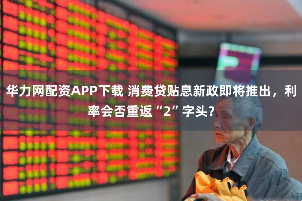 华力网配资APP下载 消费贷贴息新政即将推出，利率会否重返“2”字头？