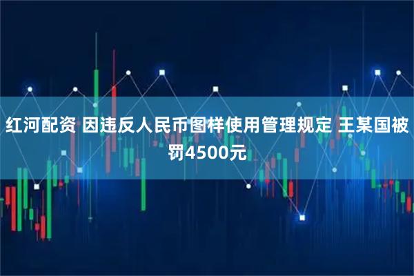 红河配资 因违反人民币图样使用管理规定 王某国被罚4500元