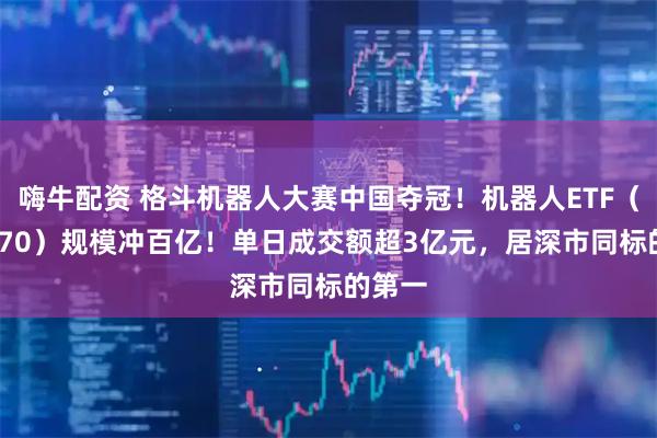 嗨牛配资 格斗机器人大赛中国夺冠！机器人ETF（159770）规模冲百亿！单日成交额超3亿元，居深市同标的第一
