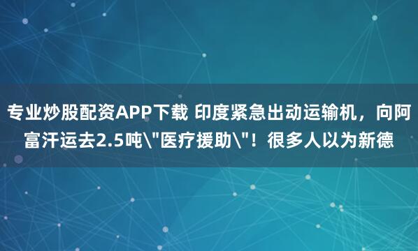 专业炒股配资APP下载 印度紧急出动运输机，向阿富汗运去2.5吨＂医疗援助＂！很多人以为新德