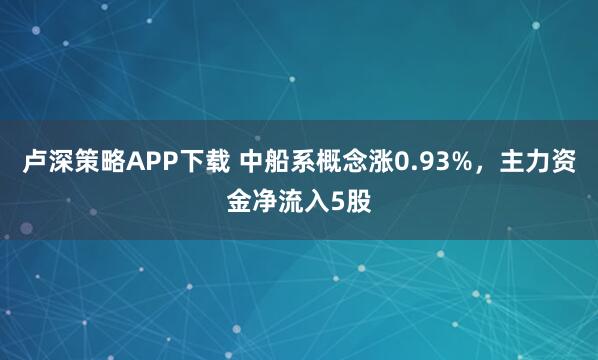 卢深策略APP下载 中船系概念涨0.93%，主力资金净流入5股
